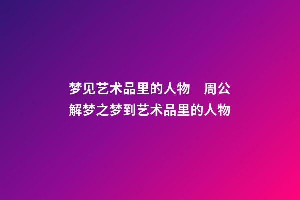 梦见艺术品里的人物　周公解梦之梦到艺术品里的人物